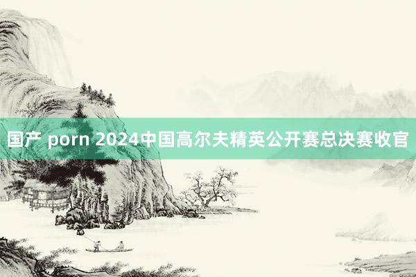 国产 porn 2024中国高尔夫精英公开赛总决赛收官