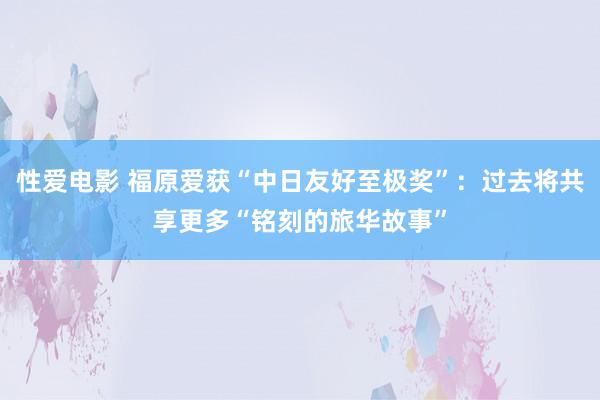 性爱电影 福原爱获“中日友好至极奖”：过去将共享更多“铭刻的旅华故事”