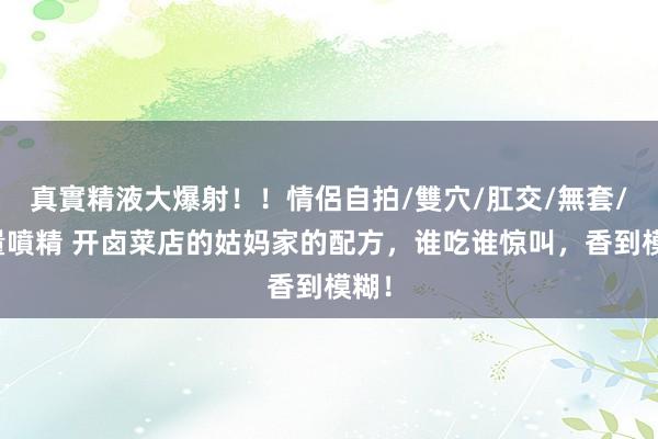 真實精液大爆射！！情侶自拍/雙穴/肛交/無套/大量噴精 开卤菜店的姑妈家的配方，谁吃谁惊叫，香到模糊！