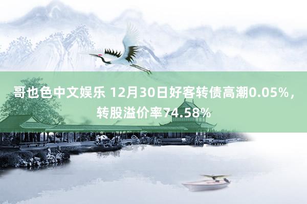 哥也色中文娱乐 12月30日好客转债高潮0.05%，转股溢价率74.58%