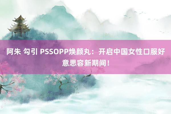 阿朱 勾引 PSSOPP焕颜丸：开启中国女性口服好意思容新期间！