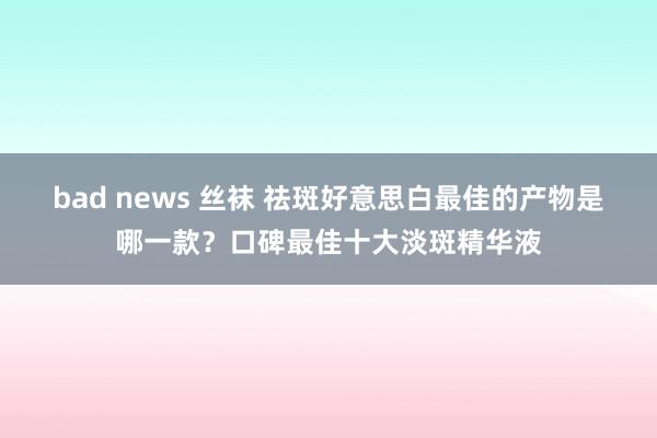 bad news 丝袜 祛斑好意思白最佳的产物是哪一款？口碑最佳十大淡斑精华液