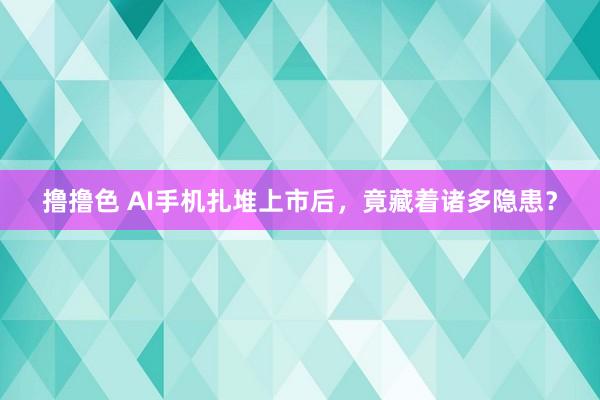 撸撸色 AI手机扎堆上市后，竟藏着诸多隐患？