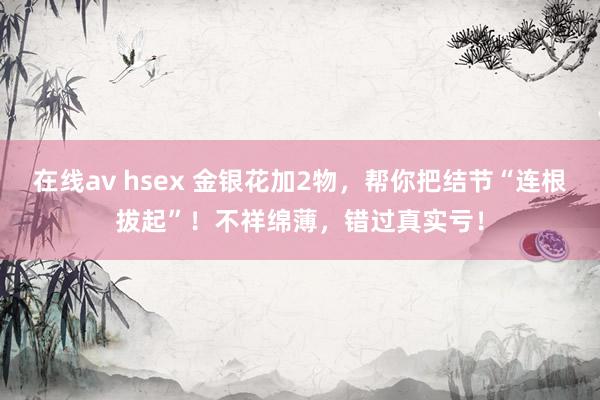 在线av hsex 金银花加2物，帮你把结节“连根拔起”！不祥绵薄，错过真实亏！