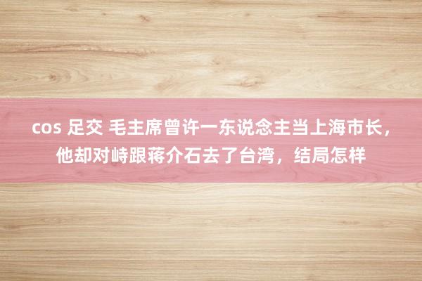 cos 足交 毛主席曾许一东说念主当上海市长，他却对峙跟蒋介石去了台湾，结局怎样