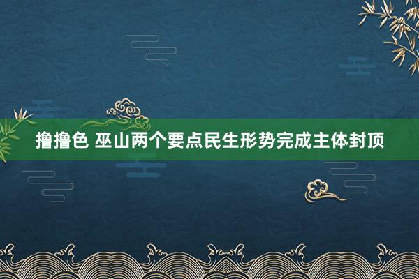 撸撸色 巫山两个要点民生形势完成主体封顶