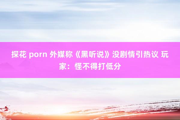 探花 porn 外媒称《黑听说》没剧情引热议 玩家：怪不得打低分