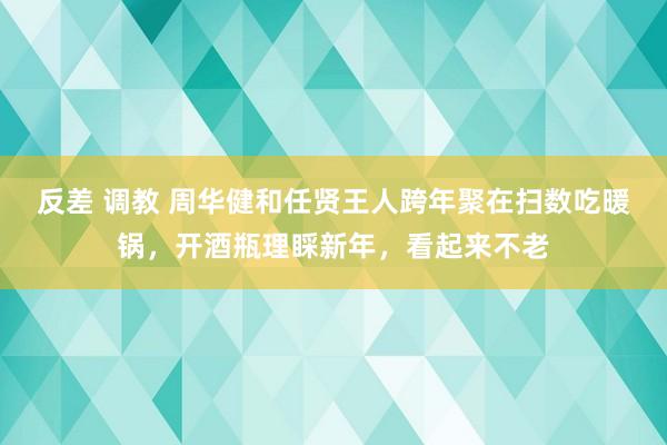 反差 调教 周华健和任贤王人跨年聚在扫数吃暖锅，开酒瓶理睬新年，看起来不老