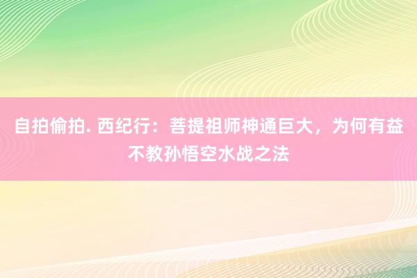 自拍偷拍. 西纪行：菩提祖师神通巨大，为何有益不教孙悟空水战之法