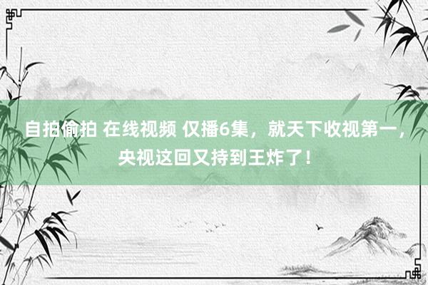 自拍偷拍 在线视频 仅播6集，就天下收视第一，央视这回又持到王炸了！