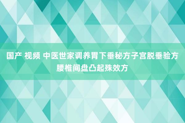 国产 视频 中医世家调养胃下垂秘方子宫脱垂验方腰椎间盘凸起殊效方