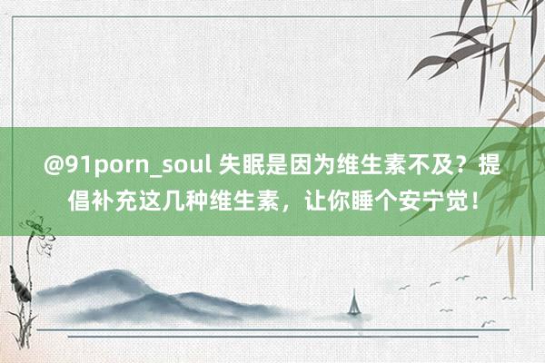 @91porn_soul 失眠是因为维生素不及？提倡补充这几种维生素，让你睡个安宁觉！