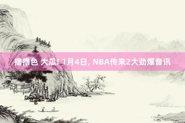 撸撸色 大瓜! 1月4日， NBA传来2大劲爆音讯