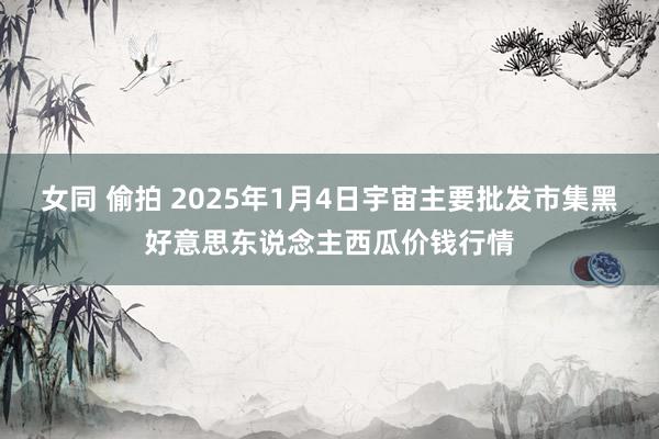 女同 偷拍 2025年1月4日宇宙主要批发市集黑好意思东说念主西瓜价钱行情