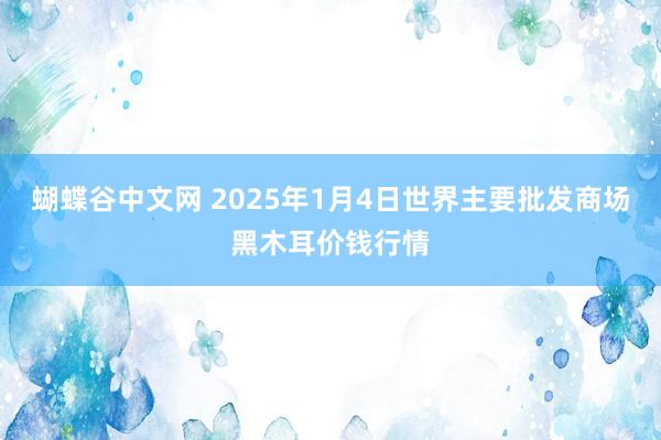 蝴蝶谷中文网 2025年1月4日世界主要批发商场黑木耳价钱行情