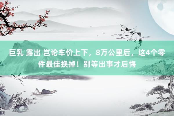 巨乳 露出 岂论车价上下，8万公里后，这4个零件最佳换掉！别等出事才后悔