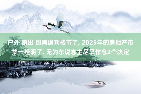 户外 露出 别再误判楼市了， 2025年的房地产市集一经明了， 无为东说念主尽早作念2个决定