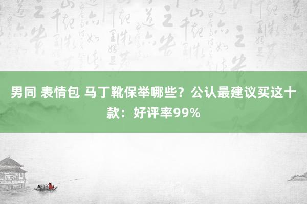 男同 表情包 马丁靴保举哪些？公认最建议买这十款：好评率99%