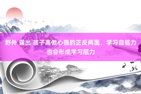 野外 露出 孩子高傲心强的正反两面，学习自驱力也会形成学习阻力