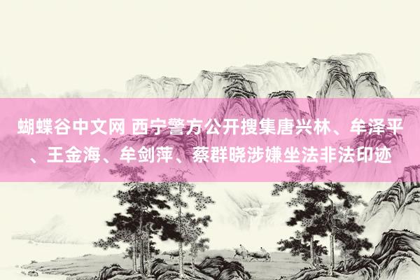 蝴蝶谷中文网 西宁警方公开搜集唐兴林、牟泽平、王金海、牟剑萍、蔡群晓涉嫌坐法非法印迹