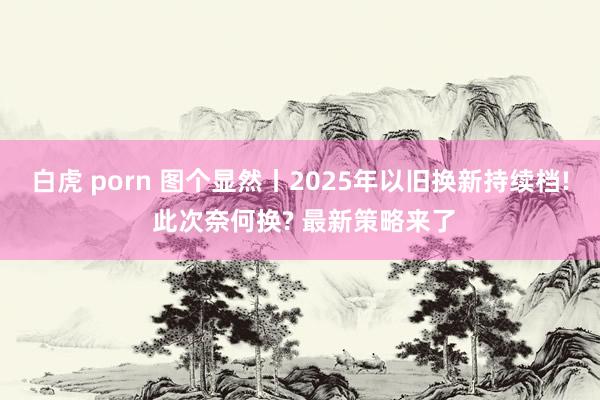 白虎 porn 图个显然丨2025年以旧换新持续档! 此次奈何换? 最新策略来了