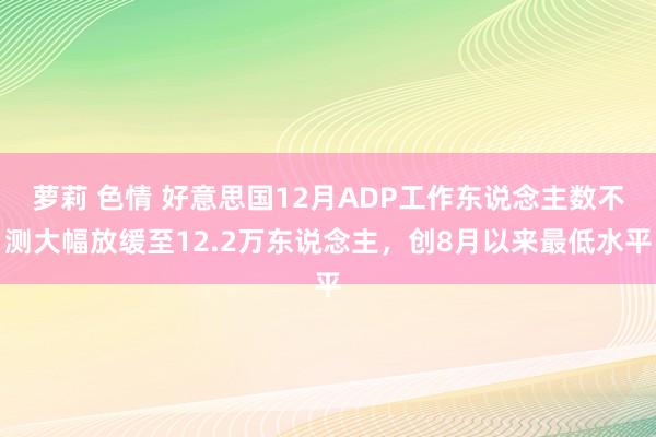 萝莉 色情 好意思国12月ADP工作东说念主数不测大幅放缓至12.2万东说念主，创8月以来最低水平