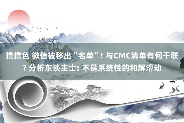 撸撸色 微信被移出“名单”! 与CMC清单有何干联? 分析东谈主士: 不是系统性的和解滑动