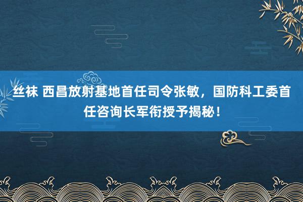 丝袜 西昌放射基地首任司令张敏，国防科工委首任咨询长军衔授予揭秘！