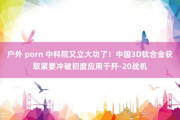 户外 porn 中科院又立大功了！中国3D钛合金获取紧要冲破初度应用于歼-20战机