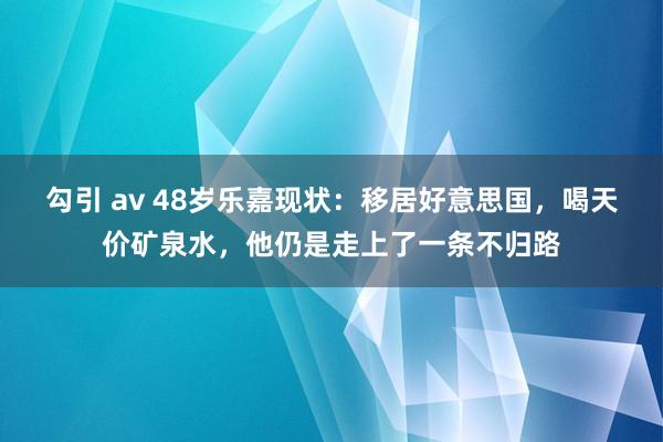 勾引 av 48岁乐嘉现状：移居好意思国，喝天价矿泉水，他仍是走上了一条不归路