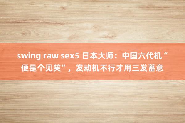 swing raw sex5 日本大师：中国六代机“便是个见笑”，发动机不行才用三发蓄意