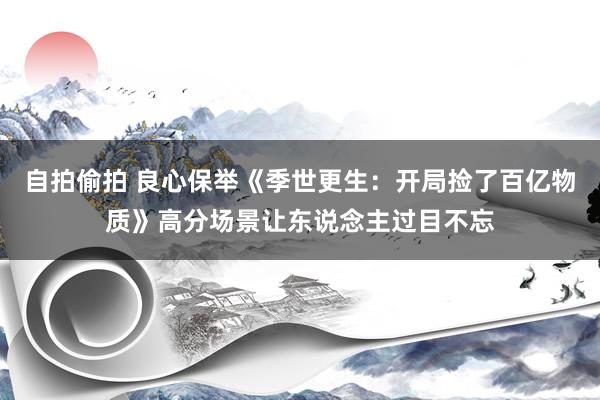 自拍偷拍 良心保举《季世更生：开局捡了百亿物质》高分场景让东说念主过目不忘