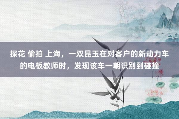 探花 偷拍 上海，一双昆玉在对客户的新动力车的电板教师时，发现该车一朝识别到碰撞