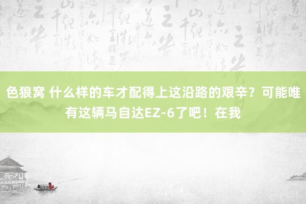 色狼窝 什么样的车才配得上这沿路的艰辛？可能唯有这辆马自达EZ-6了吧！在我