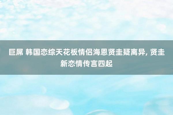 巨屌 韩国恋综天花板情侣海恩贤圭疑离异， 贤圭新恋情传言四起