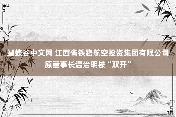 蝴蝶谷中文网 江西省铁路航空投资集团有限公司原董事长温治明被“双开”