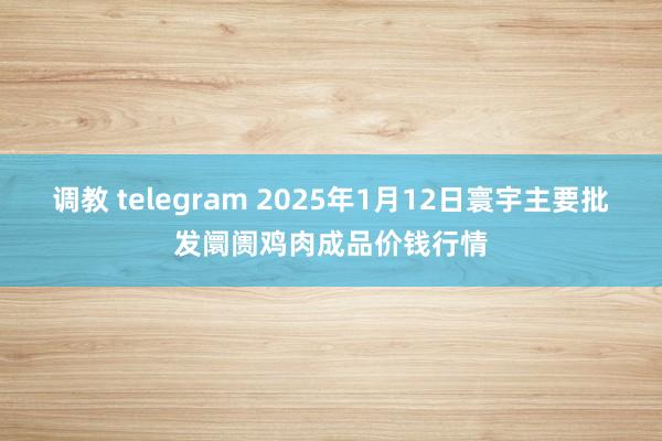 调教 telegram 2025年1月12日寰宇主要批发阛阓鸡肉成品价钱行情