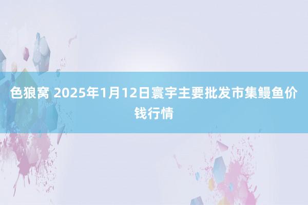 色狼窝 2025年1月12日寰宇主要批发市集鳗鱼价钱行情