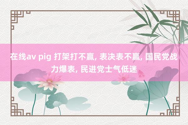 在线av pig 打架打不赢， 表决表不赢， 国民党战力爆表， 民进党士气低迷