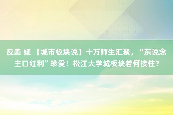 反差 婊 【城市板块说】十万师生汇聚，“东说念主口红利”珍爱！松江大学城板块若何接住？