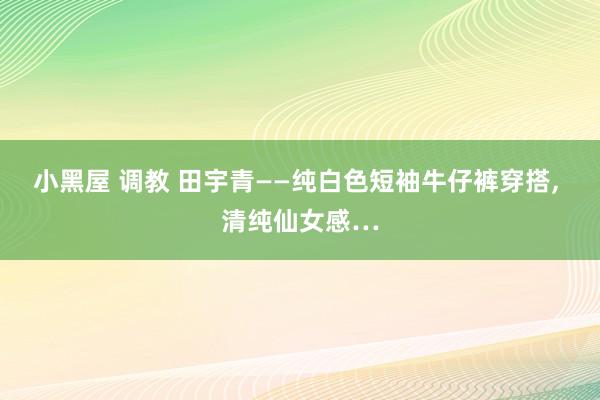 小黑屋 调教 田宇青——纯白色短袖牛仔裤穿搭，<a href=