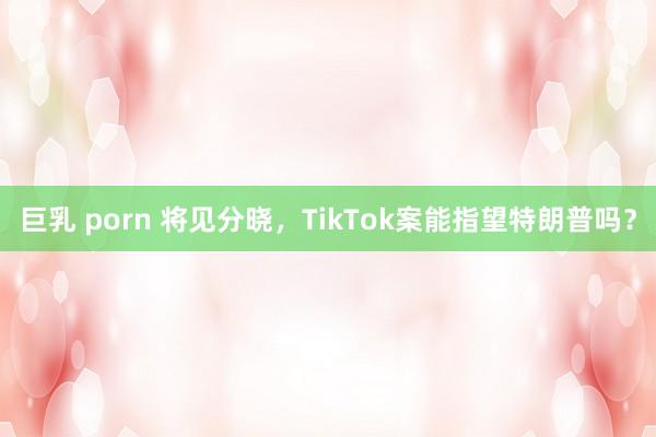 巨乳 porn 将见分晓，TikTok案能指望特朗普吗？