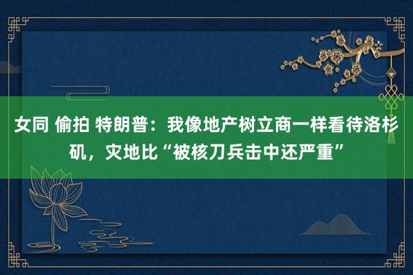 女同 偷拍 特朗普：我像地产树立商一样看待洛杉矶，灾地比“被核刀兵击中还严重”