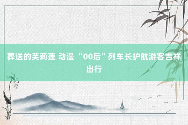 葬送的芙莉莲 动漫 “00后”列车长护航游客吉祥出行