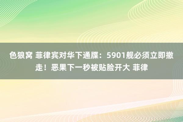 色狼窝 菲律宾对华下通牒：5901舰必须立即撤走！恶果下一秒被贴脸开大 菲律