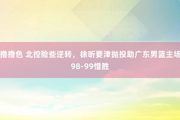 撸撸色 北控险些逆转，徐昕要津抛投助广东男篮主场98-99惜胜