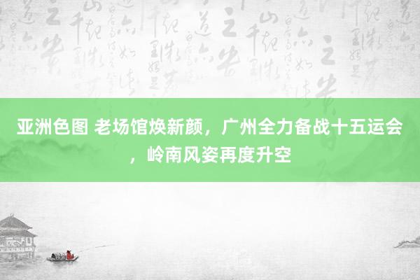 亚洲色图 老场馆焕新颜，广州全力备战十五运会，岭南风姿再度升空