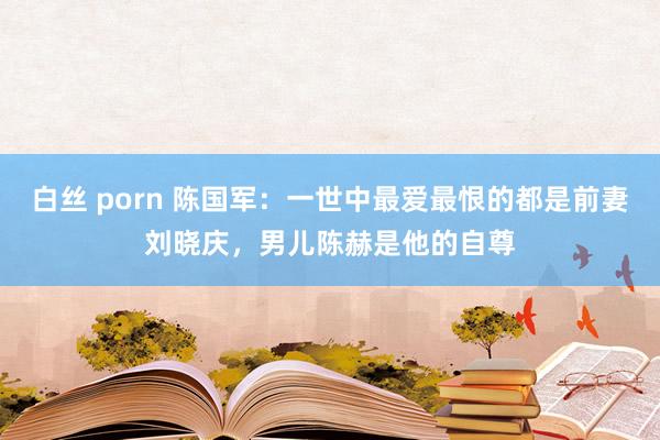 白丝 porn 陈国军：一世中最爱最恨的都是前妻刘晓庆，男儿陈赫是他的自尊