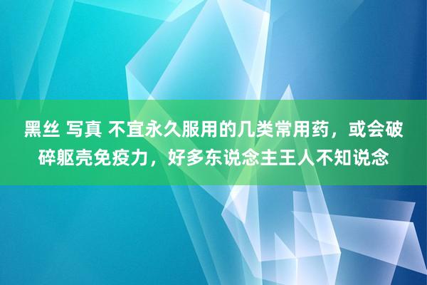 黑丝 写真 不宜永久服用的几类常用药，或会破碎躯壳免疫力，好多东说念主王人不知说念