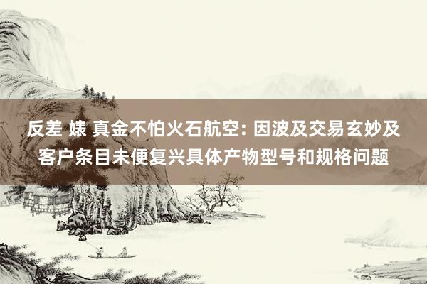 反差 婊 真金不怕火石航空: 因波及交易玄妙及客户条目未便复兴具体产物型号和规格问题